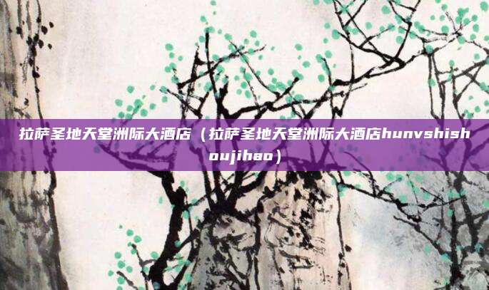 拉萨圣地天堂洲际大酒店（拉萨圣地天堂洲际大酒店hunvshishoujihao）