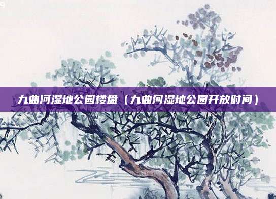 九曲河湿地公园楼盘(九曲河湿地公园开放时间)