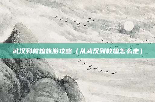 武汉到敦煌旅游攻略（从武汉到敦煌怎么走）