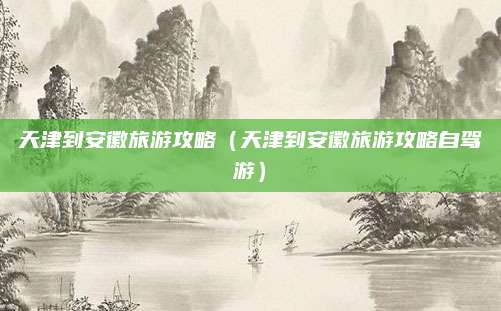 天津到安徽旅游攻略（天津到安徽旅游攻略自驾游）