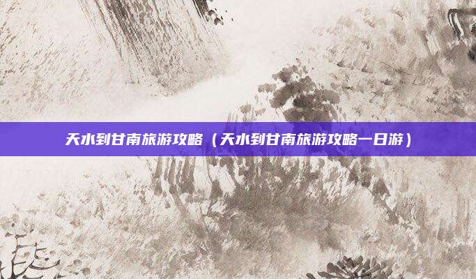 天水到甘南旅游攻略(天水到甘南旅游攻略一日游)