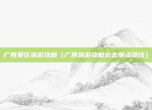 广西景区旅游攻略（广西旅游攻略必去景点路线）