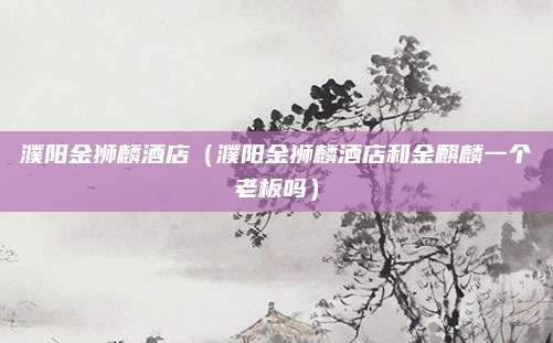 濮阳金狮麟酒店（濮阳金狮麟酒店和金麒麟一个老板吗）