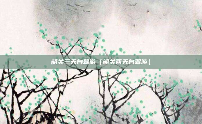韶关三天自驾游(韶关两天自驾游)