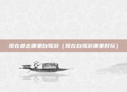 现在都去哪里自驾游（现在自驾游哪里好玩）