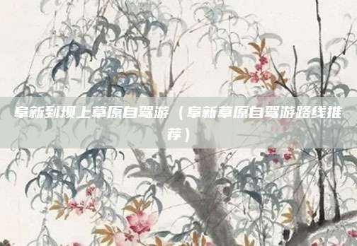 阜新到坝上草原自驾游（阜新草原自驾游路线推荐）