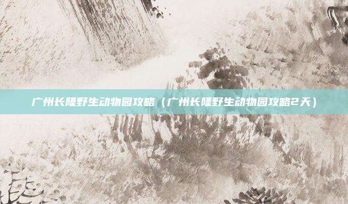 广州长隆野生动物园攻略（广州长隆野生动物园攻略2天）