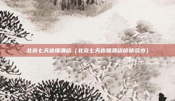 北京七天连锁酒店(北京七天连锁酒店价格多少)