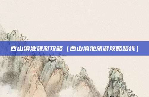 西山滇池旅游攻略(西山滇池旅游攻略路线)