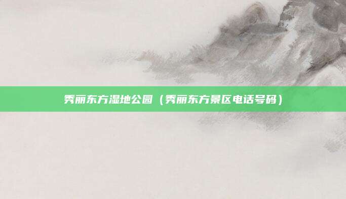 秀丽东方湿地公园（秀丽东方景区电话号码）