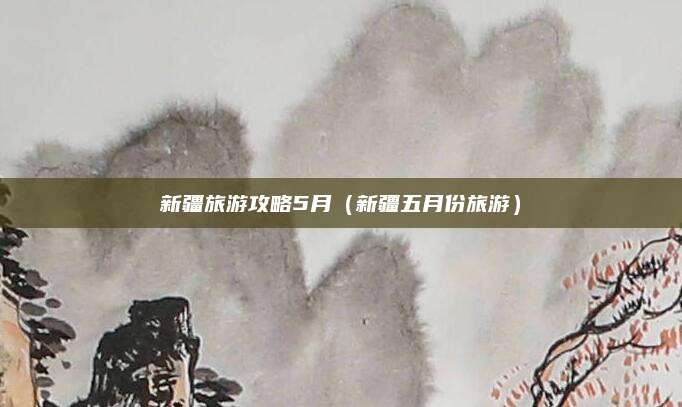 新疆旅游攻略5月（新疆五月份旅游）