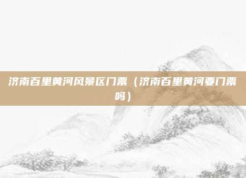 济南百里黄河风景区门票(济南百里黄河要门票吗)