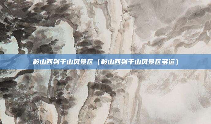 鞍山西到千山风景区（鞍山西到千山风景区多远）