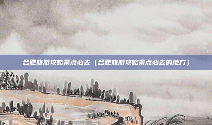 合肥旅游攻略景点必去（合肥旅游攻略景点必去的地方）