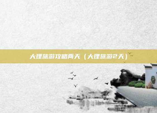 大理旅游攻略两天（大理旅游2天）