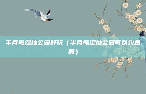 半月岛湿地公园好玩(半月岛湿地公园可以钓鱼吗)