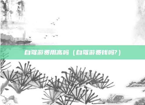 自驾游费用高吗(自驾游费钱吗?)