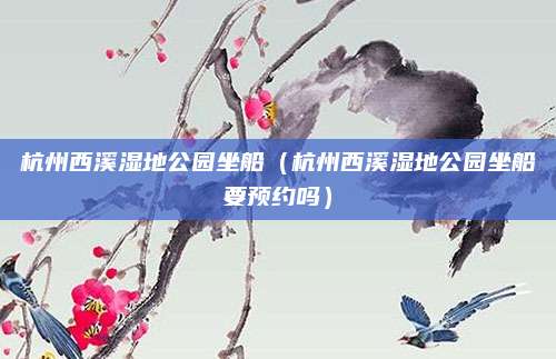 杭州西溪湿地公园坐船(杭州西溪湿地公园坐船要预约吗)
