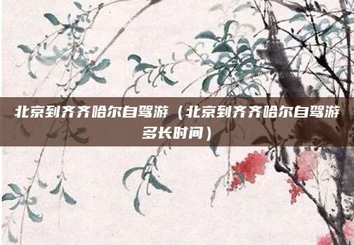 北京到齐齐哈尔自驾游（北京到齐齐哈尔自驾游多长时间）