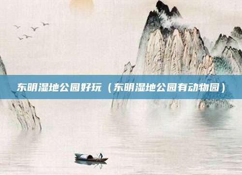 东明湿地公园好玩（东明湿地公园有动物园）
