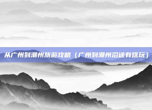 从广州到潮州旅游攻略（广州到潮州沿途有啥玩）