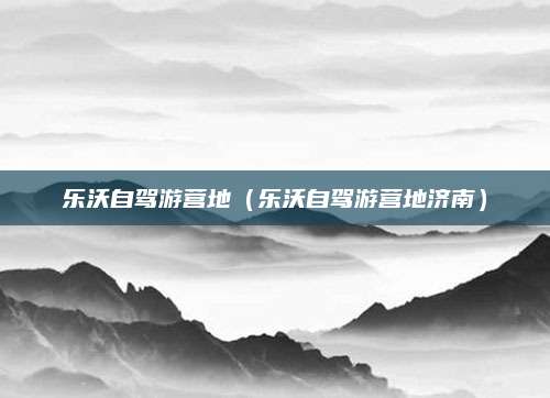 乐沃自驾游营地(乐沃自驾游营地济南)