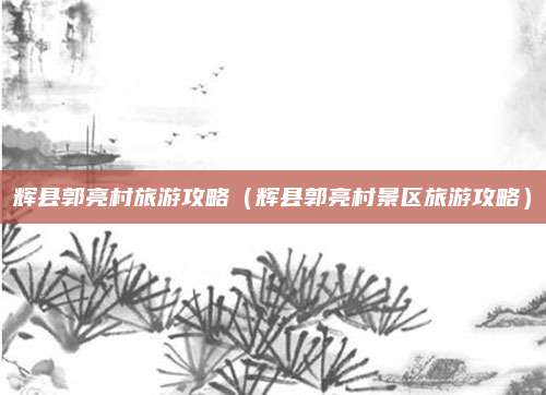 辉县郭亮村旅游攻略(辉县郭亮村景区旅游攻略)