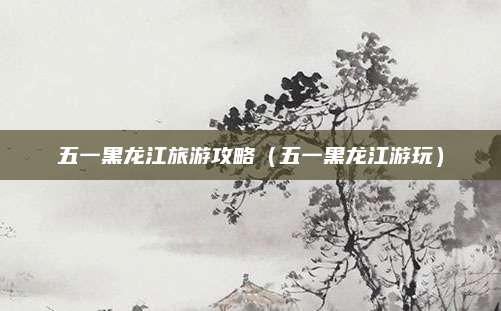 五一黑龙江旅游攻略（五一黑龙江游玩）
