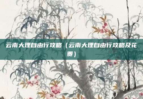 云南大理自由行攻略(云南大理自由行攻略及花费)