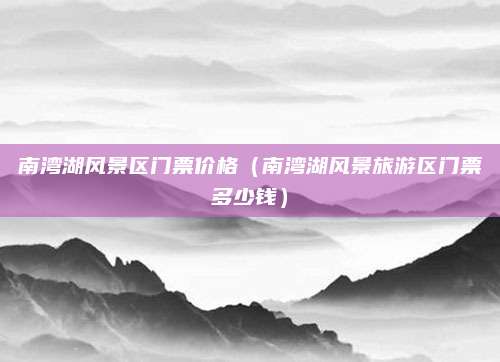 南湾湖风景区门票价格(南湾湖风景旅游区门票多少钱)