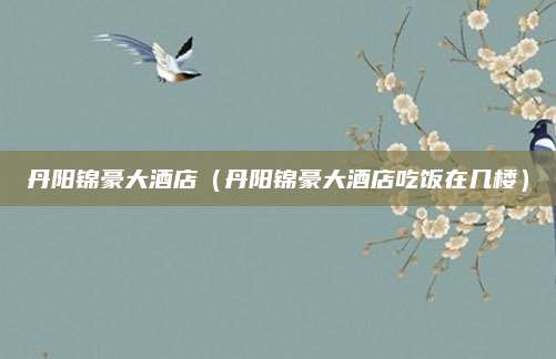 丹阳锦豪大酒店（丹阳锦豪大酒店吃饭在几楼）