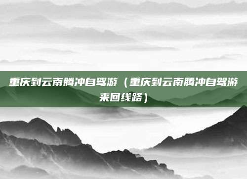 重庆到云南腾冲自驾游（重庆到云南腾冲自驾游来回线路）