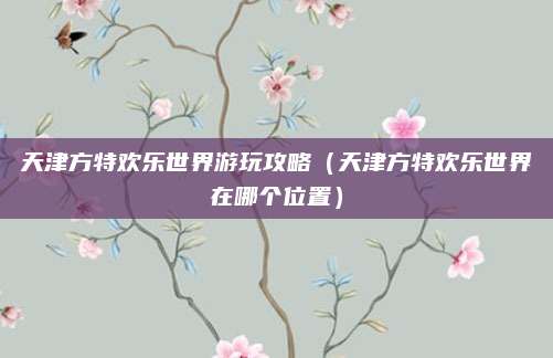 天津方特欢乐世界游玩攻略（天津方特欢乐世界在哪个位置）
