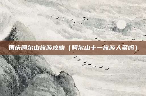 国庆阿尔山旅游攻略（阿尔山十一旅游人多吗）