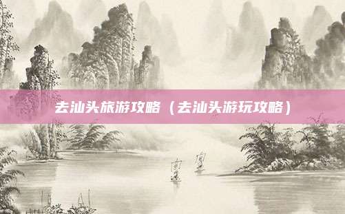 去汕头旅游攻略(去汕头游玩攻略)