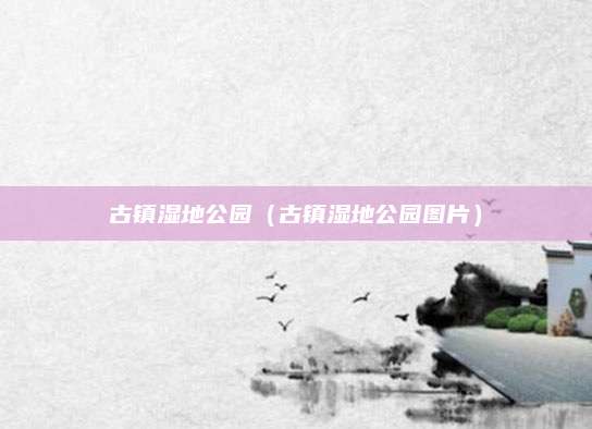 古镇湿地公园（古镇湿地公园图片）