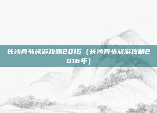 长沙春节旅游攻略2016（长沙春节旅游攻略2016年）