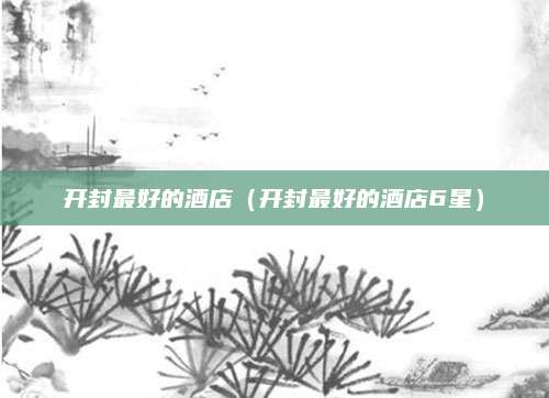 开封最好的酒店（开封最好的酒店6星）