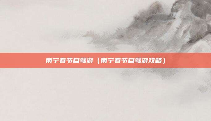 南宁春节自驾游(南宁春节自驾游攻略)