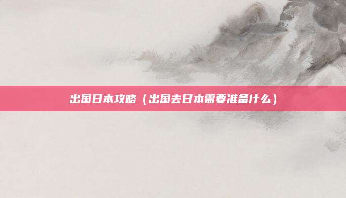 出国日本攻略（出国去日本需要准备什么）