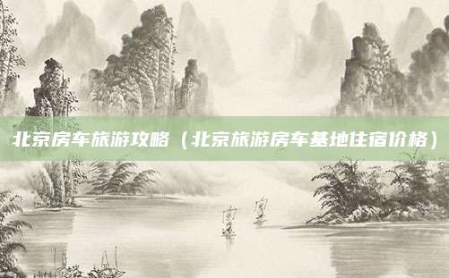 北京房车旅游攻略(北京旅游房车基地住宿价格)