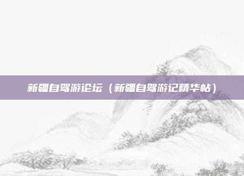 新疆自驾游论坛(新疆自驾游记精华帖)