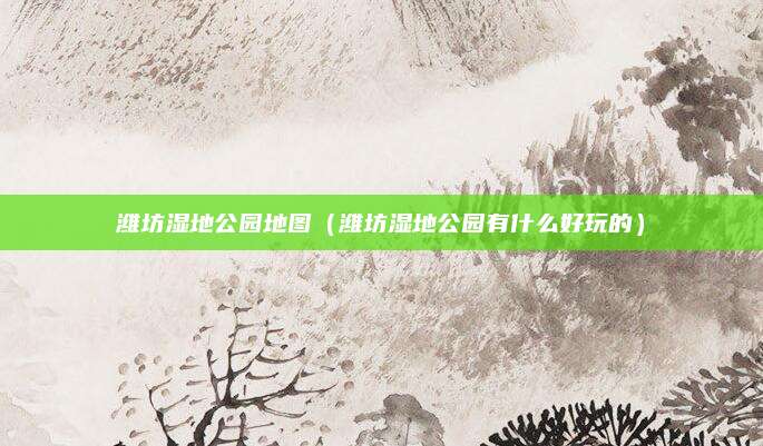 潍坊湿地公园地图(潍坊湿地公园有什么好玩的)