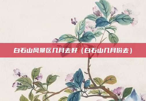 白石山风景区几月去好(白石山几月份去)