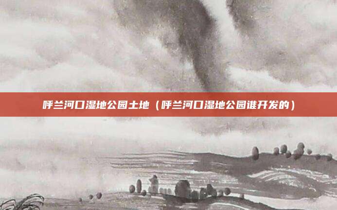 呼兰河口湿地公园土地（呼兰河口湿地公园谁开发的）