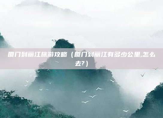 厦门到丽江旅游攻略（厦门到丽江有多少公里,怎么去?）
