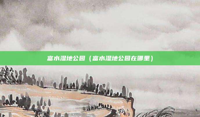 富水湿地公园(富水湿地公园在哪里)