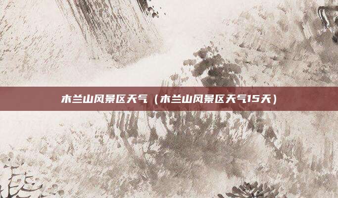 木兰山风景区天气(木兰山风景区天气15天)