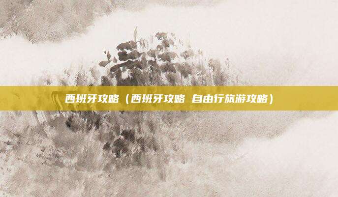 西班牙攻略（西班牙攻略 自由行旅游攻略）
