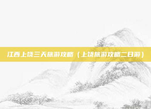 江西上饶三天旅游攻略(上饶旅游攻略二日游)
